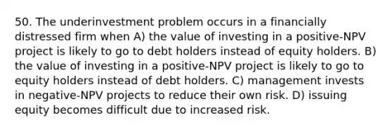 50. The underinvestment problem occurs in a financially distressed firm when A) the value of investing in a positive-NPV project is likely to go to debt holders instead of equity holders. B) the value of investing in a positive-NPV project is likely to go to equity holders instead of debt holders. C) management invests in negative-NPV projects to reduce their own risk. D) issuing equity becomes difficult due to increased risk.