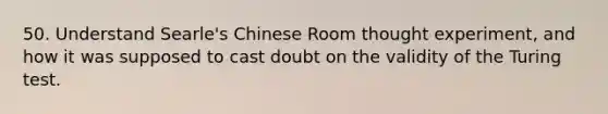 50. Understand Searle's Chinese Room thought experiment, and how it was supposed to cast doubt on the validity of the Turing test.