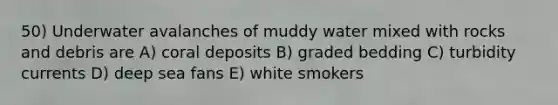 50) Underwater avalanches of muddy water mixed with rocks and debris are A) coral deposits B) graded bedding C) turbidity currents D) deep sea fans E) white smokers