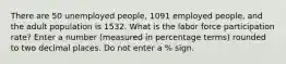 There are 50 unemployed people, 1091 employed people, and the adult population is 1532. What is the labor force participation rate? Enter a number (measured in percentage terms) rounded to two decimal places. Do not enter a % sign.