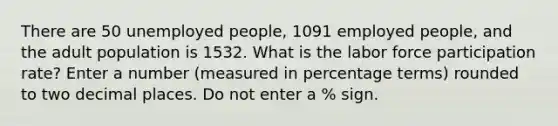 There are 50 unemployed people, 1091 employed people, and the adult population is 1532. What is the labor force participation rate? Enter a number (measured in percentage terms) rounded to two decimal places. Do not enter a % sign.