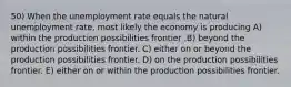 50) When the unemployment rate equals the natural unemployment rate, most likely the economy is producing A) within the production possibilities frontier .B) beyond the production possibilities frontier. C) either on or beyond the production possibilities frontier. D) on the production possibilities frontier. E) either on or within the production possibilities frontier.