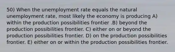 50) When the unemployment rate equals the natural unemployment rate, most likely the economy is producing A) within the production possibilities frontier .B) beyond the production possibilities frontier. C) either on or beyond the production possibilities frontier. D) on the production possibilities frontier. E) either on or within the production possibilities frontier.