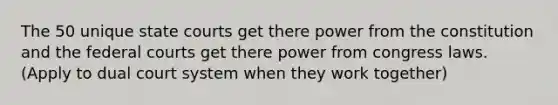 The 50 unique <a href='https://www.questionai.com/knowledge/k0UTVXnPxH-state-courts' class='anchor-knowledge'>state courts</a> get there power from the constitution and the <a href='https://www.questionai.com/knowledge/kzzdxYQ4u6-federal-courts' class='anchor-knowledge'>federal courts</a> get there power from congress laws. (Apply to dual court system when they work together)