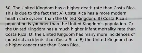 50. The United Kingdom has a higher death rate than Costa Rica. This is due to the fact that A) Costa Rica has a more modern health care system than the United Kingdom. B) Costa Rica's population is younger than the United Kingdom's population. C) the United Kingdom has a much higher infant mortality rate than Costa Rica. D) the United Kingdom has many more incidences of industrial accidents than Costa Rica. E) the United Kingdom has a higher cancer rate than Costa Rica.