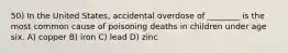 50) In the United States, accidental overdose of ________ is the most common cause of poisoning deaths in children under age six. A) copper B) iron C) lead D) zinc