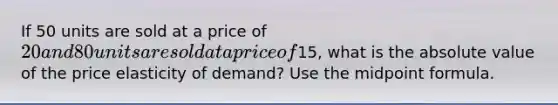 If 50 units are sold at a price of​ 20 and 80 units are sold at a price of​15, what is the absolute value of the price elasticity of​ demand? Use the midpoint formula.