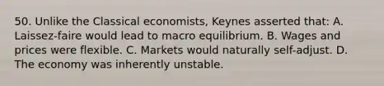 50. Unlike the Classical economists, Keynes asserted that: A. Laissez-faire would lead to macro equilibrium. B. Wages and prices were flexible. C. Markets would naturally self-adjust. D. The economy was inherently unstable.