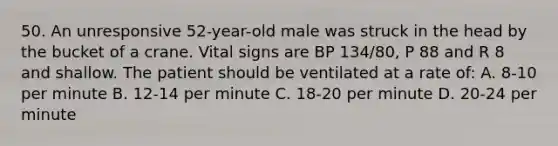 50. An unresponsive 52-year-old male was struck in the head by the bucket of a crane. Vital signs are BP 134/80, P 88 and R 8 and shallow. The patient should be ventilated at a rate of: A. 8-10 per minute B. 12-14 per minute C. 18-20 per minute D. 20-24 per minute