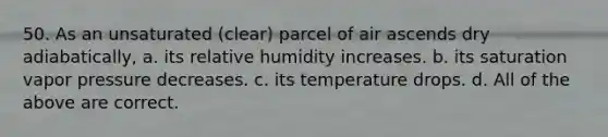 50. As an unsaturated (clear) parcel of air ascends dry adiabatically, a. its relative humidity increases. b. its saturation vapor pressure decreases. c. its temperature drops. d. All of the above are correct.