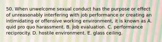 50. When unwelcome sexual conduct has the purpose or effect of unreasonably interfering with job performance or creating an intimidating or offensive working environment, it is known as A. quid pro quo harassment. B. job evaluation. C. performance reciprocity. D. hostile environment. E. glass ceiling.