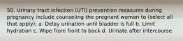 50. Urinary tract infection (UTI) prevention measures during pregnancy include counseling the pregnant woman to (select all that apply): a. Delay urination until bladder is full b. Limit hydration c. Wipe from front to back d. Urinate after intercourse