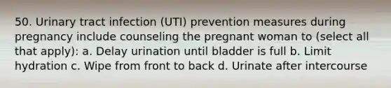 50. Urinary tract infection (UTI) prevention measures during pregnancy include counseling the pregnant woman to (select all that apply): a. Delay urination until bladder is full b. Limit hydration c. Wipe from front to back d. Urinate after intercourse