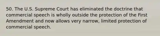 50. The U.S. Supreme Court has eliminated the doctrine that commercial speech is wholly outside the protection of the First Amendment and now allows very narrow, limited protection of commercial speech.