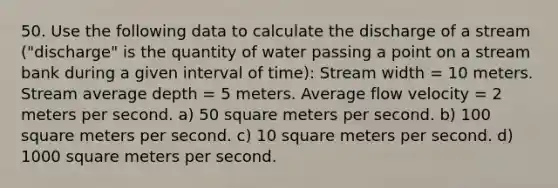 50. Use the following data to calculate the discharge of a stream ("discharge" is the quantity of water passing a point on a stream bank during a given interval of time): Stream width = 10 meters. Stream average depth = 5 meters. Average flow velocity = 2 meters per second. a) 50 square meters per second. b) 100 square meters per second. c) 10 square meters per second. d) 1000 square meters per second.