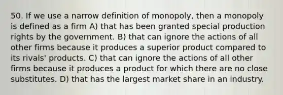 50. If we use a narrow definition of monopoly, then a monopoly is defined as a firm A) that has been granted special production rights by the government. B) that can ignore the actions of all other firms because it produces a superior product compared to its rivals' products. C) that can ignore the actions of all other firms because it produces a product for which there are no close substitutes. D) that has the largest market share in an industry.