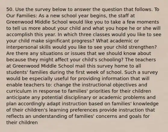 50. Use the survey below to answer the question that follows. To Our Families: As a new school year begins, the staff at Greenwood Middle School would like you to take a few moments to tell us more about your child and what you hope he or she will accomplish this year. In which three classes would you like to see your child make significant progress? What academic or interpersonal skills would you like to see your child strengthen? Are there any situations or issues that we should know about because they might affect your child's schooling? The teachers at Greenwood Middle School mail this survey home to all students' families during the first week of school. Such a survey would be especially useful for providing information that will enable teachers to: change the instructional objectives and curriculum in response to families' priorities for their children anticipate any potential disciplinary or academic problems and plan accordingly adapt instruction based on families' knowledge of their children's learning preferences provide instruction that reflects an understanding of families' concerns and goals for their children