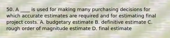 50. A ____ is used for making many purchasing decisions for which accurate estimates are required and for estimating final project costs. A. budgetary estimate B. definitive estimate C. rough order of magnitude estimate D. final estimate