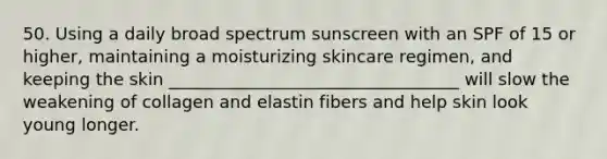 50. Using a daily broad spectrum sunscreen with an SPF of 15 or higher, maintaining a moisturizing skincare regimen, and keeping the skin __________________________________ will slow the weakening of collagen and elastin fibers and help skin look young longer.