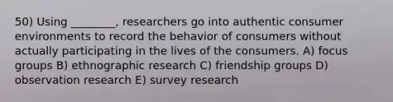 50) Using ________, researchers go into authentic consumer environments to record the behavior of consumers without actually participating in the lives of the consumers. A) focus groups B) ethnographic research C) friendship groups D) observation research E) survey research