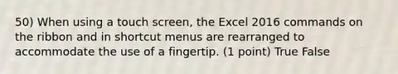 50) When using a touch screen, the Excel 2016 commands on the ribbon and in shortcut menus are rearranged to accommodate the use of a fingertip. (1 point) True False