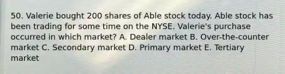 50. Valerie bought 200 shares of Able stock today. Able stock has been trading for some time on the NYSE. Valerie's purchase occurred in which market? A. Dealer market B. Over-the-counter market C. Secondary market D. Primary market E. Tertiary market