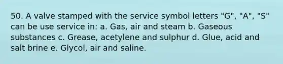 50. A valve stamped with the service symbol letters "G", "A", "S" can be use service in: a. Gas, air and steam b. Gaseous substances c. Grease, acetylene and sulphur d. Glue, acid and salt brine e. Glycol, air and saline.