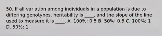 50. If all variation among individuals in a population is due to differing genotypes, heritability is ____, and the slope of the line used to measure it is ____. A. 100%; 0.5 B. 50%; 0.5 C. 100%; 1 D. 50%; 1