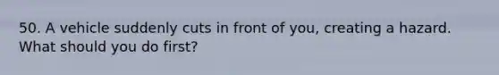 50. A vehicle suddenly cuts in front of you, creating a hazard. What should you do first?