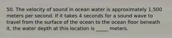 50. The velocity of sound in ocean water is approximately 1,500 meters per second. If it takes 4 seconds for a sound wave to travel from the surface of the ocean to the ocean floor beneath it, the water depth at this location is _____ meters.