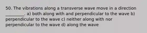 50. The vibrations along a transverse wave move in a direction _________. a) both along with and perpendicular to the wave b) perpendicular to the wave c) neither along with nor perpendicular to the wave d) along the wave