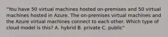 "You have 50 virtual machines hosted on-premises and 50 virtual machines hosted in Azure. The on-premises virtual machines and the Azure virtual machines connect to each other. Which type of cloud model is this? A. hybrid B. private C. public"