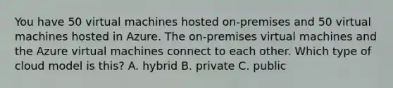 You have 50 virtual machines hosted on-premises and 50 virtual machines hosted in Azure. The on-premises virtual machines and the Azure virtual machines connect to each other. Which type of cloud model is this? A. hybrid B. private C. public