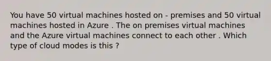 You have 50 virtual machines hosted on - premises and 50 virtual machines hosted in Azure . The on premises virtual machines and the Azure virtual machines connect to each other . Which type of cloud modes is this ?