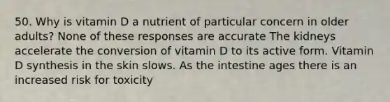 50. Why is vitamin D a nutrient of particular concern in older adults? None of these responses are accurate The kidneys accelerate the conversion of vitamin D to its active form. Vitamin D synthesis in the skin slows. As the intestine ages there is an increased risk for toxicity