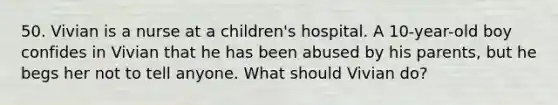 50. Vivian is a nurse at a children's hospital. A 10-year-old boy confides in Vivian that he has been abused by his parents, but he begs her not to tell anyone. What should Vivian do?