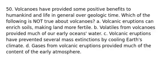 50. Volcanoes have provided some positive benefits to humankind and life in general over geologic time. Which of the following is NOT true about volcanoes? a. Volcanic eruptions can enrich soils, making land more fertile. b. Volatiles from volcanoes provided much of our early oceans' water. c. Volcanic eruptions have prevented several mass extinctions by cooling Earth's climate. d. Gases from volcanic eruptions provided much of the content of the early atmosphere.