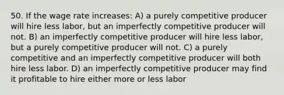 50. If the wage rate increases: A) a purely competitive producer will hire less labor, but an imperfectly competitive producer will not. B) an imperfectly competitive producer will hire less labor, but a purely competitive producer will not. C) a purely competitive and an imperfectly competitive producer will both hire less labor. D) an imperfectly competitive producer may find it profitable to hire either more or less labor