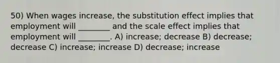 50) When wages increase, the substitution effect implies that employment will ________ and the scale effect implies that employment will ________. A) increase; decrease B) decrease; decrease C) increase; increase D) decrease; increase