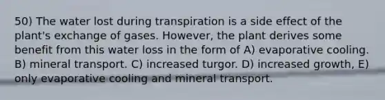 50) The water lost during transpiration is a side effect of the plant's exchange of gases. However, the plant derives some benefit from this water loss in the form of A) evaporative cooling. B) mineral transport. C) increased turgor. D) increased growth, E) only evaporative cooling and mineral transport.