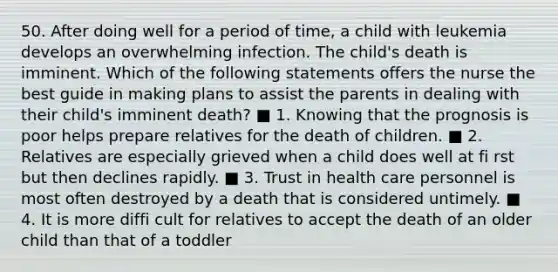 50. After doing well for a period of time, a child with leukemia develops an overwhelming infection. The child's death is imminent. Which of the following statements offers the nurse the best guide in making plans to assist the parents in dealing with their child's imminent death? ■ 1. Knowing that the prognosis is poor helps prepare relatives for the death of children. ■ 2. Relatives are especially grieved when a child does well at fi rst but then declines rapidly. ■ 3. Trust in health care personnel is most often destroyed by a death that is considered untimely. ■ 4. It is more diffi cult for relatives to accept the death of an older child than that of a toddler