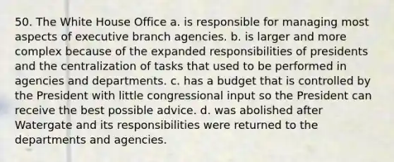 50. The White House Office a. is responsible for managing most aspects of executive branch agencies. b. is larger and more complex because of the expanded responsibilities of presidents and the centralization of tasks that used to be performed in agencies and departments. c. has a budget that is controlled by the President with little congressional input so the President can receive the best possible advice. d. was abolished after Watergate and its responsibilities were returned to the departments and agencies.