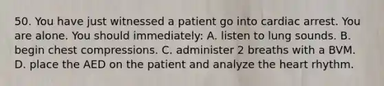 50. You have just witnessed a patient go into cardiac arrest. You are alone. You should immediately: A. listen to lung sounds. B. begin chest compressions. C. administer 2 breaths with a BVM. D. place the AED on the patient and analyze the heart rhythm.