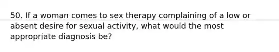 50. If a woman comes to sex therapy complaining of a low or absent desire for sexual activity, what would the most appropriate diagnosis be?