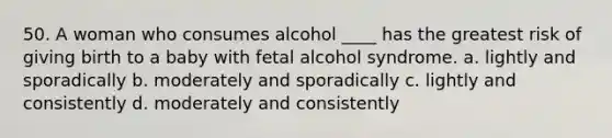 50. A woman who consumes alcohol ____ has the greatest risk of giving birth to a baby with fetal alcohol syndrome. a. lightly and sporadically b. moderately and sporadically c. lightly and consistently d. moderately and consistently