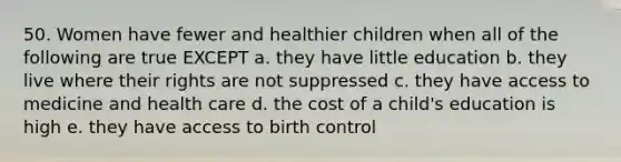 50. Women have fewer and healthier children when all of the following are true EXCEPT a. they have little education b. they live where their rights are not suppressed c. they have access to medicine and health care d. the cost of a child's education is high e. they have access to birth control