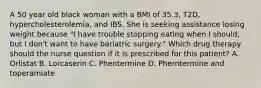 A 50 year old black woman with a BMI of 35.3, T2D, hypercholesterolemia, and IBS. She is seeking assistance losing weight because "I have trouble stopping eating when I should, but I don't want to have bariatric surgery." Which drug therapy should the nurse question if it is prescribed for this patient? A. Orlistat B. Lorcaserin C. Phentermine D. Pherntermine and toperamiate