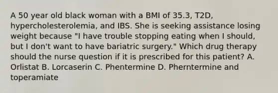 A 50 year old black woman with a BMI of 35.3, T2D, hypercholesterolemia, and IBS. She is seeking assistance losing weight because "I have trouble stopping eating when I should, but I don't want to have bariatric surgery." Which drug therapy should the nurse question if it is prescribed for this patient? A. Orlistat B. Lorcaserin C. Phentermine D. Pherntermine and toperamiate