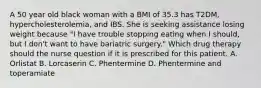 A 50 year old black woman with a BMI of 35.3 has T2DM, hypercholesterolemia, and IBS. She is seeking assistance losing weight because "I have trouble stopping eating when I should, but I don't want to have bariatric surgery." Which drug therapy should the nurse question if it is prescribed for this patient. A. Orlistat B. Lorcaserin C. Phentermine D. Phentermine and toperamiate