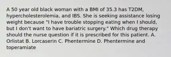 A 50 year old black woman with a BMI of 35.3 has T2DM, hypercholesterolemia, and IBS. She is seeking assistance losing weight because "I have trouble stopping eating when I should, but I don't want to have bariatric surgery." Which drug therapy should the nurse question if it is prescribed for this patient. A. Orlistat B. Lorcaserin C. Phentermine D. Phentermine and toperamiate